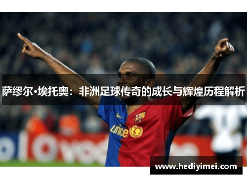 萨缪尔·埃托奥：非洲足球传奇的成长与辉煌历程解析