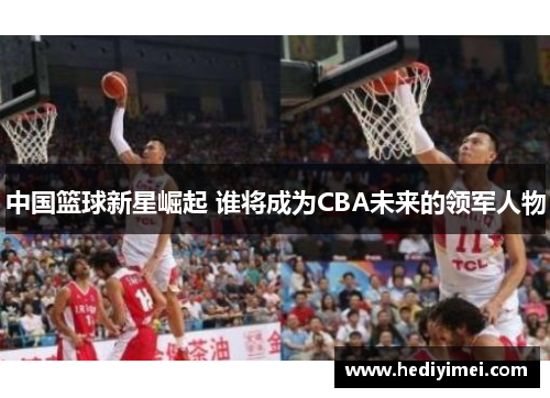 中国篮球新星崛起 谁将成为CBA未来的领军人物