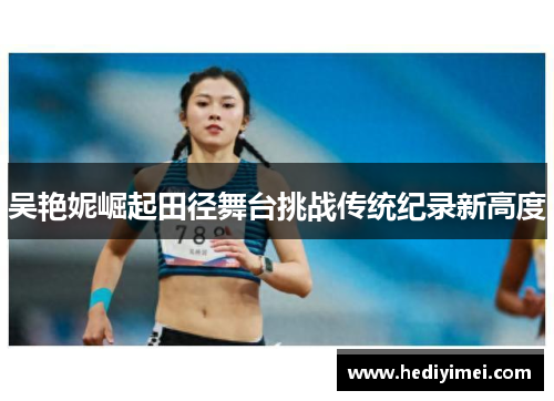 吴艳妮崛起田径舞台挑战传统纪录新高度