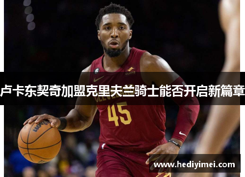 卢卡东契奇加盟克里夫兰骑士能否开启新篇章