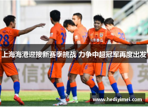 上海海港迎接新赛季挑战 力争中超冠军再度出发