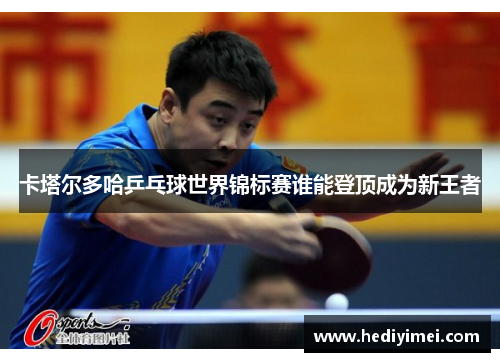 卡塔尔多哈乒乓球世界锦标赛谁能登顶成为新王者