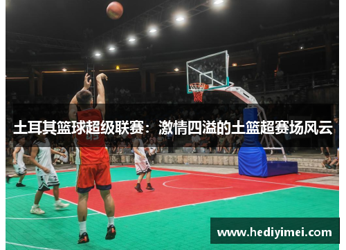 土耳其篮球超级联赛：激情四溢的土篮超赛场风云
