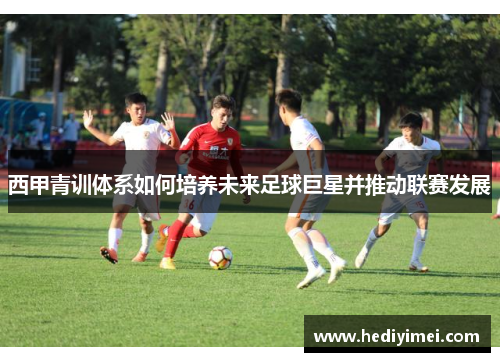 西甲青训体系如何培养未来足球巨星并推动联赛发展